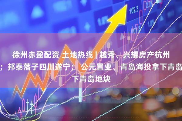 徐州赤盈配资 土地热线 | 越秀、兴耀房产杭州摘地；邦泰落子四川遂宁； 公元置业、青岛海投拿下青岛地块