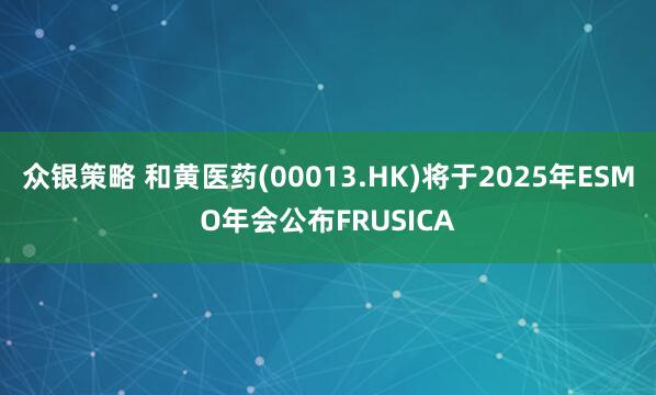 众银策略 和黄医药(00013.HK)将于2025年ESMO年会公布FRUSICA